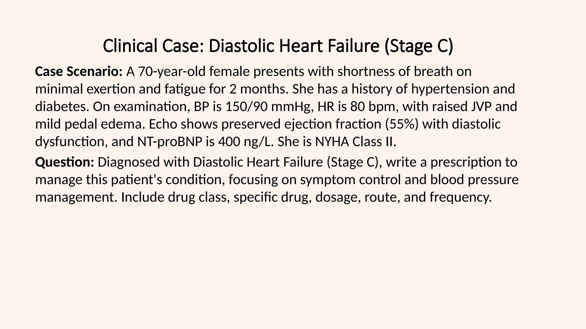 Clinical Case: Diastolic Heart Failure (Stage C)
Case Scenario: A 70-year-old female presents with shortness of breath on
minimal exertion and fatigue for 2 months. She has a history of hypertension and
diabetes. On examination, BP is 150/90 mmHg, HR is 80 bpm, with raised JVP and
mild pedal edema. Echo shows preserved ejection fraction (55%) with diastolic
dysfunction, and NT-proBNP is 400 ng/L. She is NYHA Class II.
Question: Diagnosed with Diastolic Heart Failure (Stage C), write a prescription to
manage this patient's condition, focusing on symptom control and blood pressure
management. Include drug class, specific drug, dosage, route, and frequency.
 