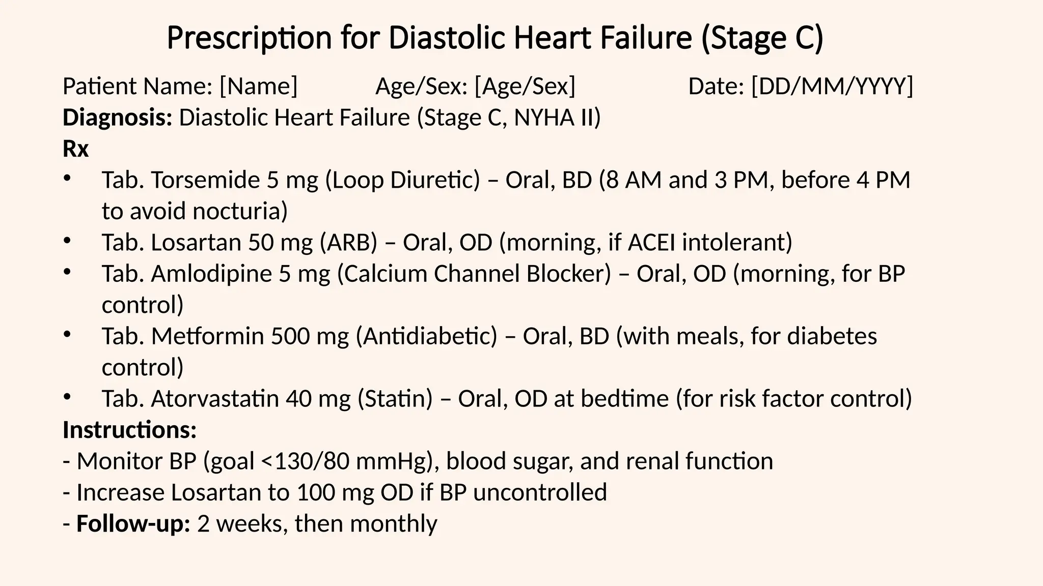 Prescription for Diastolic Heart Failure (Stage C)
Patient Name: [Name] Age/Sex: [Age/Sex] Date: [DD/MM/YYYY]
Diagnosis: Diastolic Heart Failure (Stage C, NYHA II)
Rx
• Tab. Torsemide 5 mg (Loop Diuretic) – Oral, BD (8 AM and 3 PM, before 4 PM
to avoid nocturia)
• Tab. Losartan 50 mg (ARB) – Oral, OD (morning, if ACEI intolerant)
• Tab. Amlodipine 5 mg (Calcium Channel Blocker) – Oral, OD (morning, for BP
control)
• Tab. Metformin 500 mg (Antidiabetic) – Oral, BD (with meals, for diabetes
control)
• Tab. Atorvastatin 40 mg (Statin) – Oral, OD at bedtime (for risk factor control)
Instructions:
- Monitor BP (goal <130/80 mmHg), blood sugar, and renal function
- Increase Losartan to 100 mg OD if BP uncontrolled
- Follow-up: 2 weeks, then monthly
 