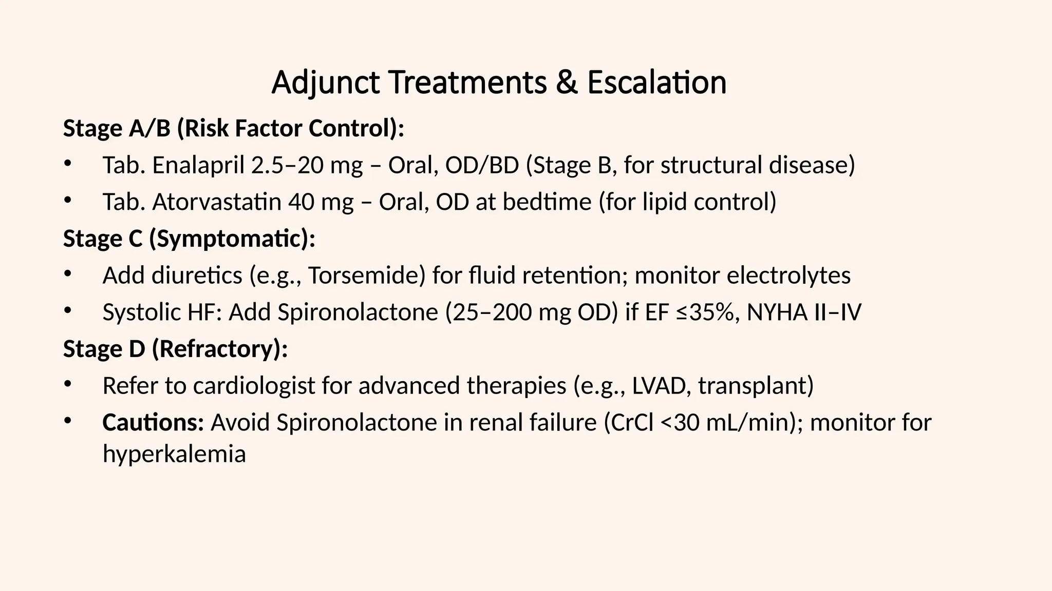 Adjunct Treatments & Escalation
Stage A/B (Risk Factor Control):
• Tab. Enalapril 2.5–20 mg – Oral, OD/BD (Stage B, for structural disease)
• Tab. Atorvastatin 40 mg – Oral, OD at bedtime (for lipid control)
Stage C (Symptomatic):
• Add diuretics (e.g., Torsemide) for fluid retention; monitor electrolytes
• Systolic HF: Add Spironolactone (25–200 mg OD) if EF ≤35%, NYHA II–IV
Stage D (Refractory):
• Refer to cardiologist for advanced therapies (e.g., LVAD, transplant)
• Cautions: Avoid Spironolactone in renal failure (CrCl <30 mL/min); monitor for
hyperkalemia
 