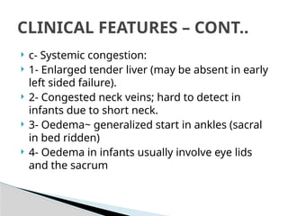 c- Systemic congestion:
 1- Enlarged tender liver (may be absent in early
left sided failure).
 2- Congested neck veins; hard to detect in
infants due to short neck.
 3- Oedema~ generalized start in ankles (sacral
in bed ridden)
 4- Oedema in infants usually involve eye lids
and the sacrum
CLINICAL FEATURES – CONT..
 