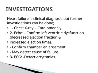 Heart failure is clinical diagnosis but further
investigations can be done;
 1- Chest X-ray: - Cardiomegaly
 2- Echo: - Confirm left ventricle dysfunction
(decreased ejection fraction &
 increased ejection time).
 - Confirm chamber enlargement.
 - May detect cause of failure.
 3- ECG: -Detect arrythmias.
INVESTIGATIONS
 