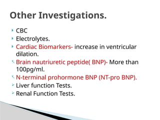  CBC
 Electrolytes.
 Cardiac Biomarkers- increase in ventricular
dilation.
- Brain nautriuretic peptide( BNP)- More than
100pg/ml.
- N-terminal prohormone BNP (NT-pro BNP).
 Liver function Tests.
 Renal Function Tests.
Other Investigations.
 