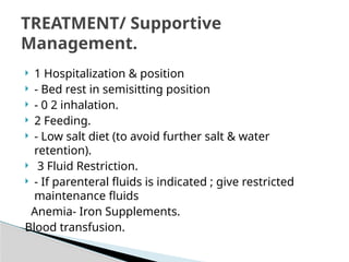  1 Hospitalization & position
 - Bed rest in semisitting position
 - 0 2 inhalation.
 2 Feeding.
 - Low salt diet (to avoid further salt & water
retention).
 3 Fluid Restriction.
 - If parenteral fluids is indicated ; give restricted
maintenance fluids
Anemia- Iron Supplements.
Blood transfusion.
TREATMENT/ Supportive
Management.
 