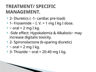  2- Diuretics ( -1- cardiac pre-load)
 1- Frosemide ~ I. V. = 1 mg I kg I dose.
 ~ oral = 2 mg I kg.
 -Side effect: Hypokalemia & Alkalosis~ may
increase digitalis toxicity.
 2- Spironolactone (k-sparing diuretic)
 ~ oral = 2 mg I kg.
 3- Thiazide ~ oral = 20-40 mg I kg.
TREATMENT/ SPECIFIC
MANAGEMENT.
 
