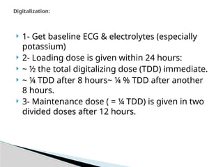  1- Get baseline ECG & electrolytes (especially
potassium)
 2- Loading dose is given within 24 hours:
 ~ ½ the total digitalizing dose (TDD) immediate.
 ~ ¼ TDD after 8 hours~ ¼ % TDD after another
8 hours.
 3- Maintenance dose ( = ¼ TDD) is given in two
divided doses after 12 hours.
Digitalization:
 
