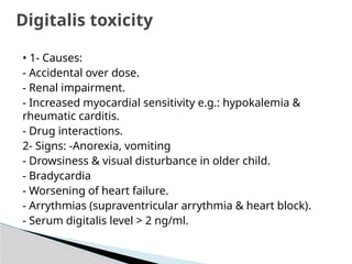 • 1- Causes:
- Accidental over dose.
- Renal impairment.
- Increased myocardial sensitivity e.g.: hypokalemia &
rheumatic carditis.
- Drug interactions.
2- Signs: -Anorexia, vomiting
- Drowsiness & visual disturbance in older child.
- Bradycardia
- Worsening of heart failure.
- Arrythmias (supraventricular arrythmia & heart block).
- Serum digitalis level > 2 ng/ml.
Digitalis toxicity
 