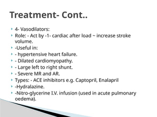  4- Vasodilators:
 Role: - Act by -1- cardiac after load ~ increase stroke
volume.
 -Useful in:
 - hypertensive heart failure.
 - Dilated cardiomyopathy.
 - Large left to right shunt.
 - Severe MR and AR.
 Types: - ACE inhibitors e.g. Captopril, Enalapril
 -Hydralazine.
 -Nitro-glycerine I.V. infusion (used in acute pulmonary
oedema).
Treatment- Cont..
 