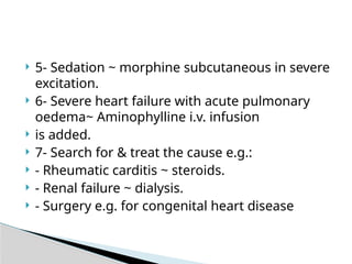 5- Sedation ~ morphine subcutaneous in severe
excitation.
 6- Severe heart failure with acute pulmonary
oedema~ Aminophylline i.v. infusion
 is added.
 7- Search for & treat the cause e.g.:
 - Rheumatic carditis ~ steroids.
 - Renal failure ~ dialysis.
 - Surgery e.g. for congenital heart disease
 