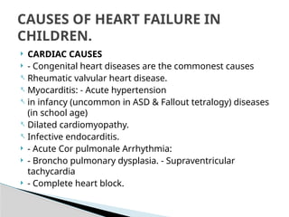  CARDIAC CAUSES
 - Congenital heart diseases are the commonest causes
- Rheumatic valvular heart disease.
- Myocarditis: - Acute hypertension
- in infancy (uncommon in ASD & Fallout tetralogy) diseases
(in school age)
- Dilated cardiomyopathy.
- Infective endocarditis.
 - Acute Cor pulmonale Arrhythmia:
 - Broncho pulmonary dysplasia. - Supraventricular
tachycardia
 - Complete heart block.
CAUSES OF HEART FAILURE IN
CHILDREN.
 