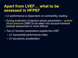 Apart from LVEF… what to be
assessed in HFPEF
 LV performance is dependent on contractility, loading
 During evaluation of ejection phase parameters – systolic
blood pressure (SBP) to be taken into account however
preload assessment is more difficult.
 Two LV function parameters outside the LVEF
 LV myocardial performance index
 LV isovolumic acceleration
 