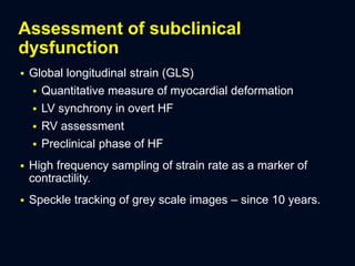 Assessment of subclinical
dysfunction
 Global longitudinal strain (GLS)
 Quantitative measure of myocardial deformation
 LV synchrony in overt HF
 RV assessment
 Preclinical phase of HF
 High frequency sampling of strain rate as a marker of
contractility.
 Speckle tracking of grey scale images – since 10 years.
 