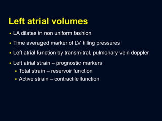 Left atrial volumes
 LA dilates in non uniform fashion
 Time averaged marker of LV filling pressures
 Left atrial function by transmitral, pulmonary vein doppler
 Left atrial strain – prognostic markers
 Total strain – reservoir function
 Active strain – contractile function
 