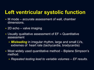 Left ventricular systolic function
 M mode – accurate assessment of wall, chamber
dimensions.
 2D echo – valve imaging
 Usually qualitative assessment of EF  Quantitative
assessment
 Misleading in irregular rhythm, large and small LVs,
extremes of heart rate (tachycardia, bradycardia)
 Most widely used quantitative method – Biplane Simpson’s
method.
 Repeated testing lead to variable volumes – EF results.
 
