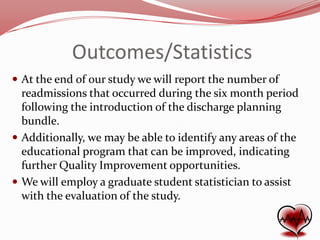 Outcomes/Statistics
 At the end of our study we will report the number of

readmissions that occurred during the six month period
following the introduction of the discharge planning
bundle.
 Additionally, we may be able to identify any areas of the
educational program that can be improved, indicating
further Quality Improvement opportunities.
 We will employ a graduate student statistician to assist
with the evaluation of the study.

 