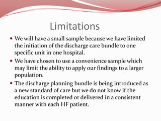 Limitations
 We will have a small sample because we have limited

the initiation of the discharge care bundle to one
specific unit in one hospital.
 We have chosen to use a convenience sample which
may limit the ability to apply our findings to a larger
population.
 The discharge planning bundle is being introduced as
a new standard of care but we do not know if the
education is completed or delivered in a consistent
manner with each HF patient.

 