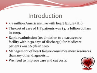 Introduction
 5.7 million Americans live with heart failure (HF).
 The cost of care of HF patients was $37.2 billion dollars

in 2009.
 Rapid readmission (readmission to an acute care
facility within 30 days of discharge) for Medicare
patients was 26.9% in 2010.
 Management of heart failure consumes more resources
than any other diagnosis….
 We need to improve care and cut costs.

 