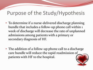 Purpose of the Study/Hypothesis
• To determine if a nurse-delivered discharge planning

bundle that includes a follow-up phone call within 1
week of discharge will decrease the rate of unplanned
admissions among patients with a primary or
secondary diagnosis of HF.
• The addition of a follow-up phone call to a discharge

care bundle will reduce the rapid readmission of
patients with HF to the hospital.

 