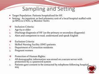 Sampling and Setting
 Target Population: Patients hospitalized for HF.
 Setting: An inpatient 20 bed telemetry unit of a local hospital staffed with
30 RN’s/10 CNA’s /4 Monitor Tech’s

1.
2.
3.

Inclusion Criteria:
Age 65 or older
Discharge diagnosis of HF (as the primary or secondary diagnosis)
Alert and competent to read, understand and speak English


1.
2.
3.

Exclusion Criteria:
Skilled Nursing Facility (SNF) patients
Department of Correction residents
Pregnant women


1.

Protection of Human Rights:
All demographic information was stored on a secure server with
protection by a 2 password system
Patients gave consent to be contacted by telephone following hospital
stay

2.

 
