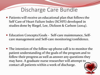 Discharge Care Bundle
 Patients will receive an educational plan that follows the

Self Care of Heart Failure Index (SCHFI) developed in
studies done by Riegel, Lee, Dickson & Carlson (2004).
 Education Concepts/Goals - Self-care maintenance, Self-

care management and Self-care monitoring/confidence.
 The intention of the follow-up phone call is to monitor the

patient understanding of the goals of the program and to
follow their progress as well as answer any questions they
may have. A graduate nurse researcher will attempt to
contact all patients within a week of discharge.

 