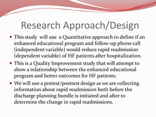 Research Approach/Design
 This study will use a Quantitative approach to define if an

enhanced educational program and follow-up phone call
(independent variable) would reduce rapid readmission
(dependent variable) of HF patients after hospitalization.
 This is a Quality Improvement study that will attempt to
show a relationship between the enhanced educational
program and better outcomes for HF patients.
 We will use a pretest/posttest design as we are collecting
information about rapid readmission both before the
discharge planning bundle is initiated and after to
determine the change in rapid readmissions.

 