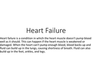 Heart Failure
Heart failure is a condition in which the heart muscle doesn't pump blood
well as it should. This can happen if the heart muscle is weakened or
damaged. When the heart can't pump enough blood, blood backs up and
fluid can build up in the lungs, causing shortness of breath. Fluid can also
build up in the feet, ankles, and legs.
 