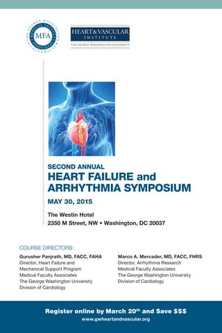 Second Annual
Heart Failure and
Arrhythmia Symposium
May 30, 2015
The Westin Hotel
2350 M Street, NW • Washington, DC 20037
Register online by March 20th
and Save $$$
smhs.gwu.edu/cehp/activities/courses/heart-failure-arrhythmia
course Directors: 
Gurusher Panjrath, MD, FACC, FAHA
Director, Heart Failure and
Mechanical Support Program
Medical Faculty Associates
The George Washington University
Division of Cardiology
Marco A. Mercader, MD, FACC, FHRS
Director, Arrhythmia Research
Medical Faculty Associates
The George Washington University
Division of Cardiology
 