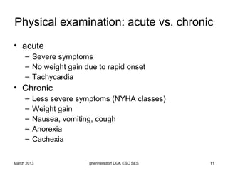 Physical examination: acute vs. chronic
• acute
     – Severe symptoms
     – No weight gain due to rapid onset
     – Tachycardia
• Chronic
     –   Less severe symptoms (NYHA classes)
     –   Weight gain
     –   Nausea, vomiting, cough
     –   Anorexia
     –   Cachexia


March 2013             ghennersdorf DGK ESC SES   11
 
