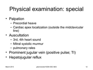 Physical examination: special
• Palpation
     – Precordial heave
     – Cardiac apex localization (outside the midclavicular
       line)
• Auscultation
     – 3rd, 4th heart sound
     – Mitral systolic murmur
     – pulmonary rales
• Prominent jugular vein (positive pulse; TI)
• Hepatojugular reflux

March 2013              ghennersdorf DGK ESC SES              12
 