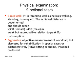 Physical examination:
                functional tests
 6-min walk: Pt. is forced to walk as he likes walking,
  standing, running etc. The achieved distance is
  documented
  and should reach
  >350 (female) - 400 (male) m
  weak but reproducible relation to peak O2-
  consumption
 Ergometry: objective measurement of workload, but
  also used for rehabilitation in special cases or
  postoperatively (HTX): sitting or supine, treadmill
  preferred
March 2013           ghennersdorf DGK ESC SES          15
 