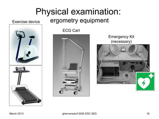 Physical examination:
 Exercise device   ergometry equipment
                       ECG Cart
                                                 Emergency Kit
                                                  (necessary)




March 2013            ghennersdorf DGK ESC SES                   16
 