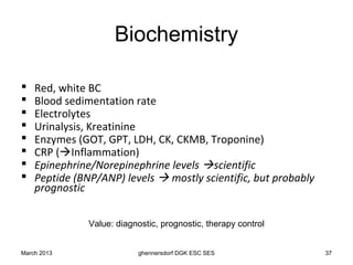 Biochemistry

   Red, white BC
   Blood sedimentation rate
   Electrolytes
   Urinalysis, Kreatinine
   Enzymes (GOT, GPT, LDH, CK, CKMB, Troponine)
   CRP (Inflammation)
   Epinephrine/Norepinephrine levels scientific
   Peptide (BNP/ANP) levels  mostly scientific, but probably
    prognostic

               Value: diagnostic, prognostic, therapy control


March 2013                 ghennersdorf DGK ESC SES              37
 