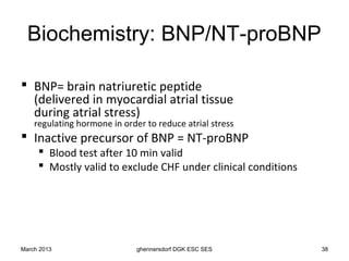 Biochemistry: BNP/NT-proBNP

 BNP= brain natriuretic peptide
  (delivered in myocardial atrial tissue
  during atrial stress)
    regulating hormone in order to reduce atrial stress
 Inactive precursor of BNP = NT-proBNP
      Blood test after 10 min valid
      Mostly valid to exclude CHF under clinical conditions




March 2013                    ghennersdorf DGK ESC SES         38
 