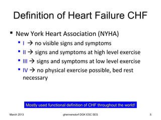 Definition of Heart Failure CHF
 New York Heart Association (NYHA)
        I  no visible signs and symptoms
        II  signs and symptoms at high level exercise
        III  signs and symptoms at low level exercise
        IV  no physical exercise possible, bed rest
         necessary



             Mostly used functional definition of CHF throughout the world!

March 2013                        ghennersdorf DGK ESC SES                    5
 