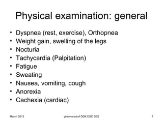 Physical examination: general
•   Dyspnea (rest, exercise), Orthopnea
•   Weight gain, swelling of the legs
•   Nocturia
•   Tachycardia (Palpitation)
•   Fatigue
•   Sweating
•   Nausea, vomiting, cough
•   Anorexia
•   Cachexia (cardiac)

March 2013          ghennersdorf DGK ESC SES   7
 