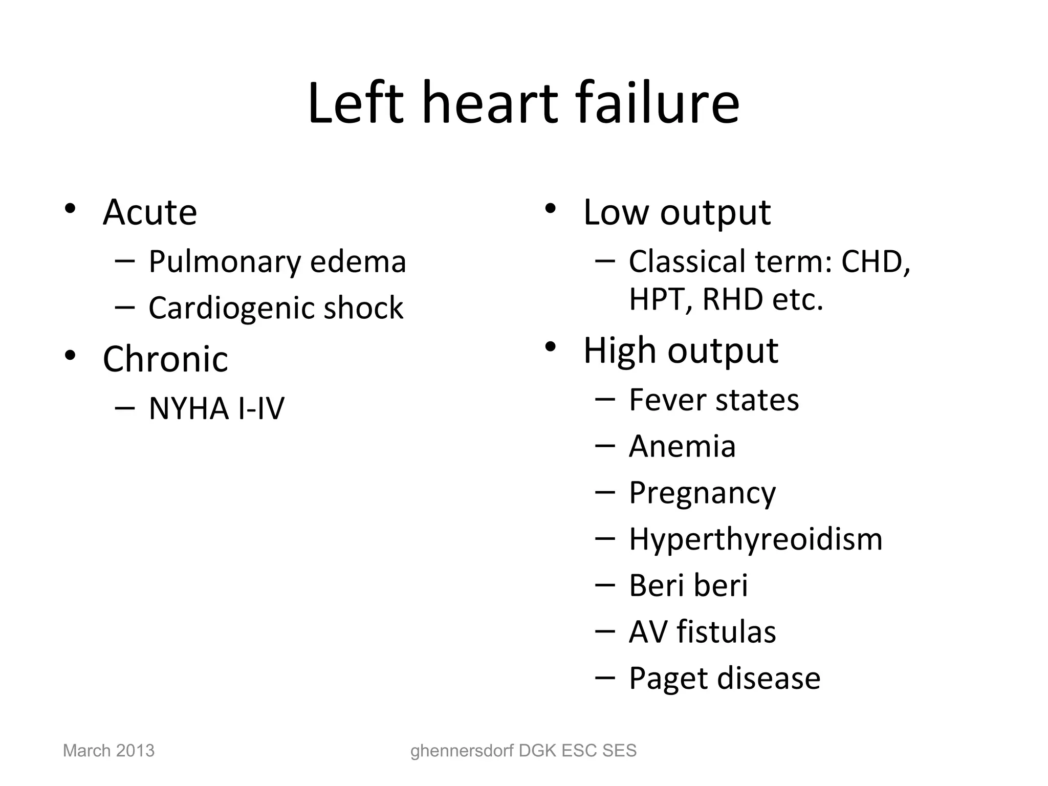 Left heart failure
• Acute                                  • Low output
     – Pulmonary edema                        – Classical term: CHD,
     – Cardiogenic shock                        HPT, RHD etc.
• Chronic                                • High output
     – NYHA I-IV                              –   Fever states
                                              –   Anemia
                                              –   Pregnancy
                                              –   Hyperthyreoidism
                                              –   Beri beri
                                              –   AV fistulas
                                              –   Paget disease
March 2013                 ghennersdorf DGK ESC SES
 