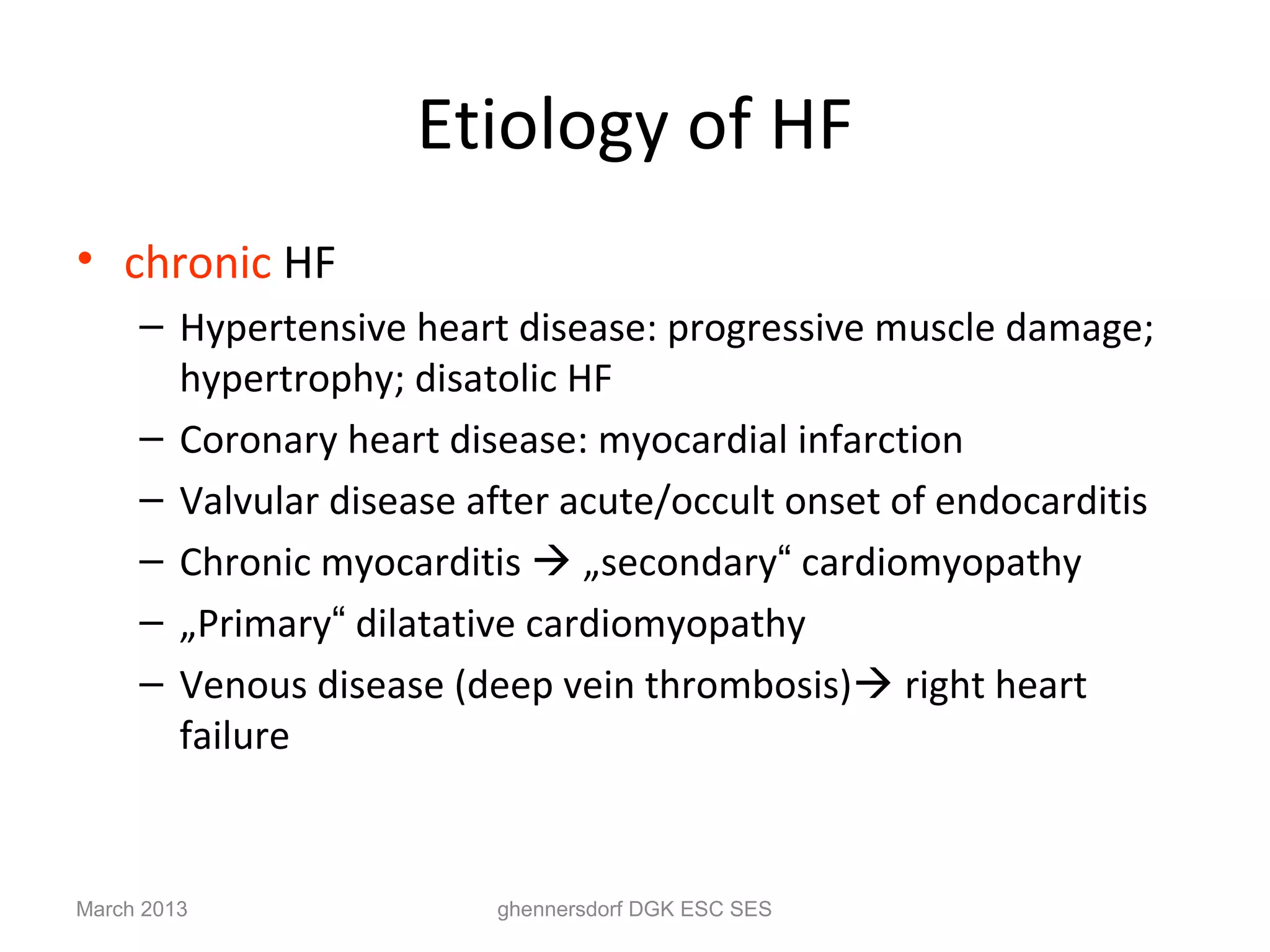 Etiology of HF
• chronic HF
     – Hypertensive heart disease: progressive muscle damage;
       hypertrophy; disatolic HF
     – Coronary heart disease: myocardial infarction
     – Valvular disease after acute/occult onset of endocarditis
     – Chronic myocarditis  „secondary“ cardiomyopathy
     – „Primary“ dilatative cardiomyopathy
     – Venous disease (deep vein thrombosis) right heart
       failure


March 2013               ghennersdorf DGK ESC SES
 