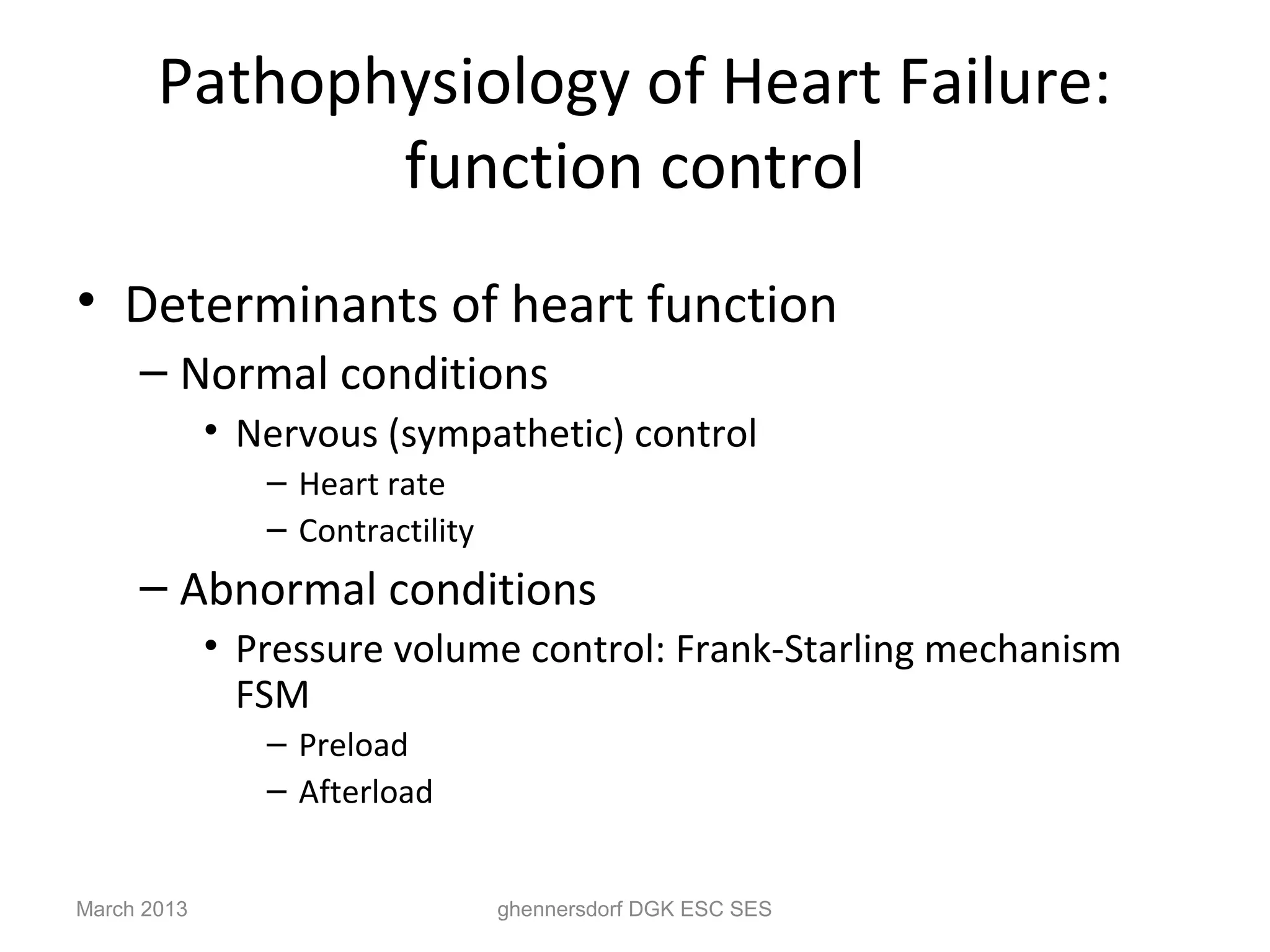 Pathophysiology of Heart Failure:
              function control
• Determinants of heart function
     – Normal conditions
             • Nervous (sympathetic) control
                – Heart rate
                – Contractility
     – Abnormal conditions
             • Pressure volume control: Frank-Starling mechanism
               FSM
                – Preload
                – Afterload


March 2013                        ghennersdorf DGK ESC SES
 