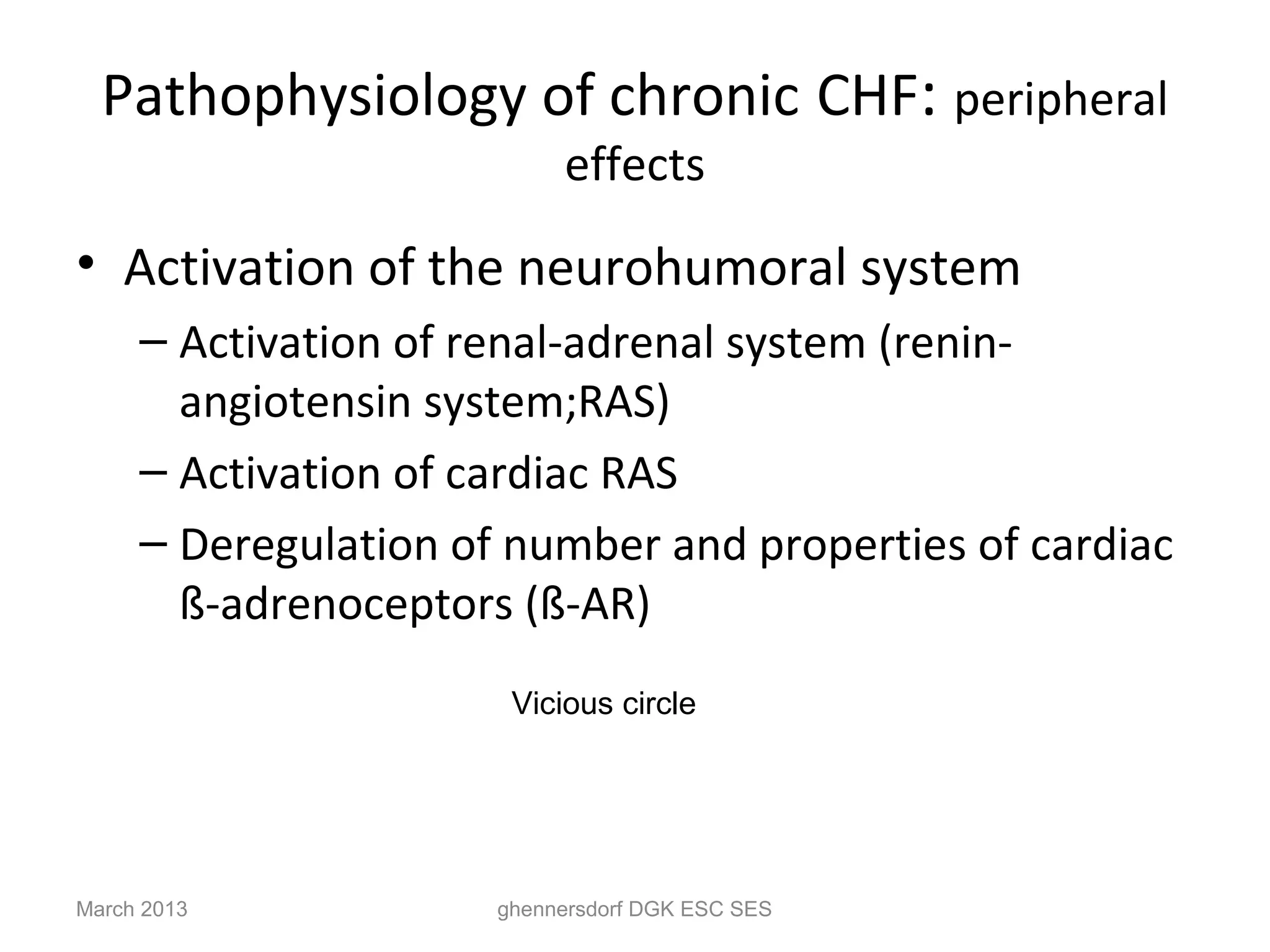 Pathophysiology of chronic CHF: peripheral
                           effects
• Activation of the neurohumoral system
     – Activation of renal-adrenal system (renin-
       angiotensin system;RAS)
     – Activation of cardiac RAS
     – Deregulation of number and properties of cardiac
       ß-adrenoceptors (ß-AR)
                       Vicious circle




March 2013            ghennersdorf DGK ESC SES
 