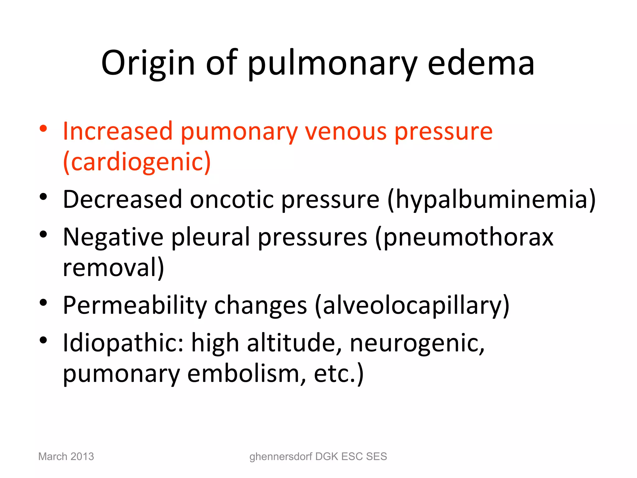 Origin of pulmonary edema
• Increased pumonary venous pressure
  (cardiogenic)
• Decreased oncotic pressure (hypalbuminemia)
• Negative pleural pressures (pneumothorax
  removal)
• Permeability changes (alveolocapillary)
• Idiopathic: high altitude, neurogenic,
  pumonary embolism, etc.)

March 2013           ghennersdorf DGK ESC SES
 