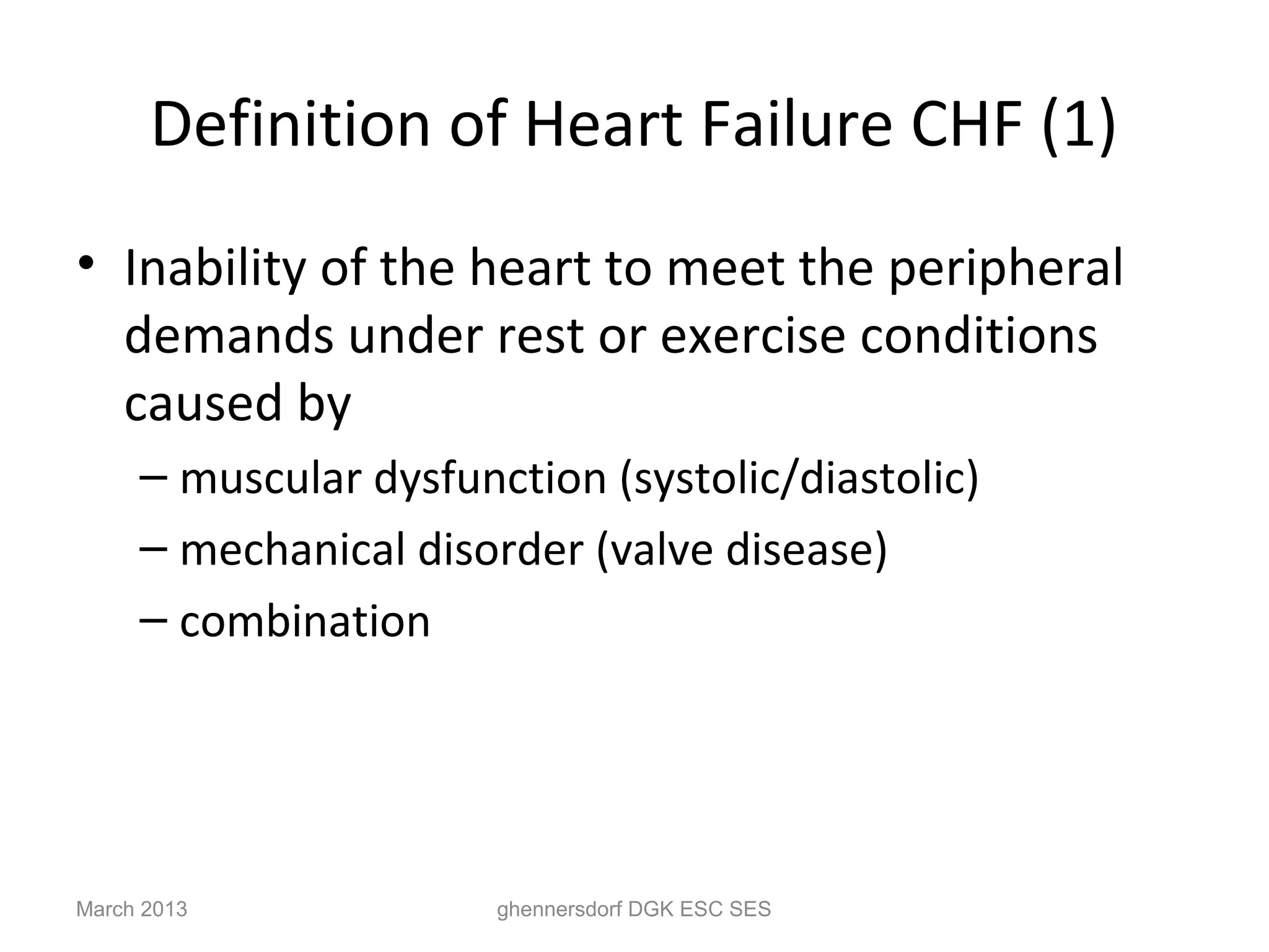 Definition of Heart Failure CHF (1)
• Inability of the heart to meet the peripheral
  demands under rest or exercise conditions
  caused by
     – muscular dysfunction (systolic/diastolic)
     – mechanical disorder (valve disease)
     – combination




March 2013             ghennersdorf DGK ESC SES
 