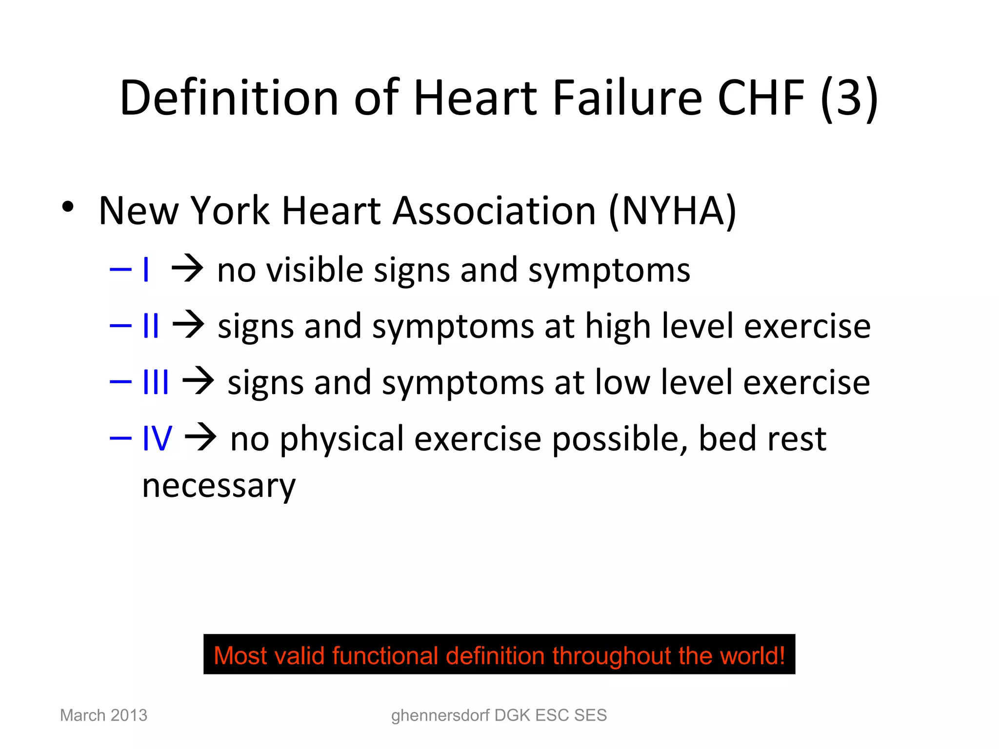 Definition of Heart Failure CHF (3)
• New York Heart Association (NYHA)
     – I  no visible signs and symptoms
     – II  signs and symptoms at high level exercise
     – III  signs and symptoms at low level exercise
     – IV  no physical exercise possible, bed rest
       necessary



             Most valid functional definition throughout the world!

March 2013                   ghennersdorf DGK ESC SES
 