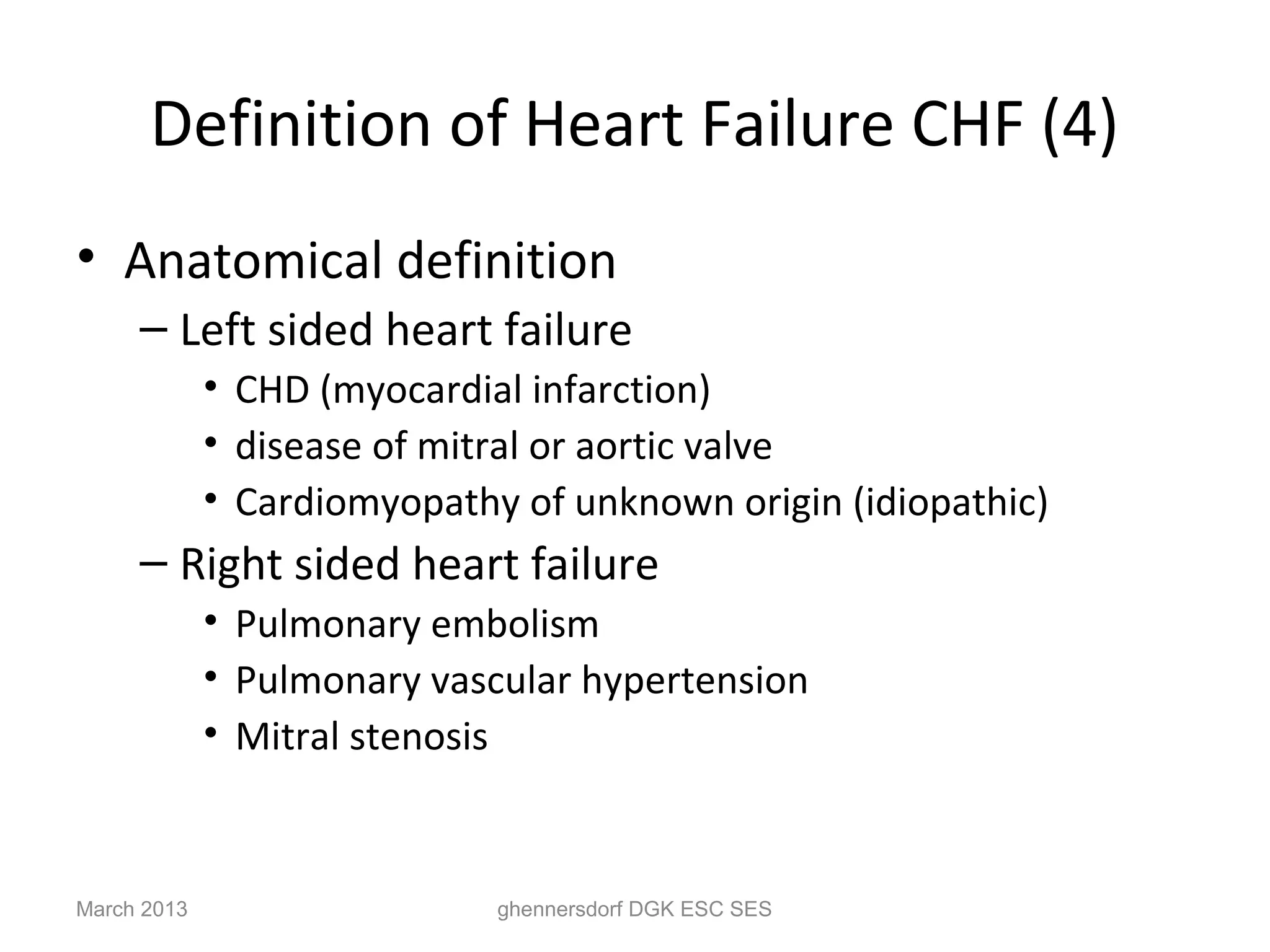 Definition of Heart Failure CHF (4)
• Anatomical definition
     – Left sided heart failure
             • CHD (myocardial infarction)
             • disease of mitral or aortic valve
             • Cardiomyopathy of unknown origin (idiopathic)
     – Right sided heart failure
             • Pulmonary embolism
             • Pulmonary vascular hypertension
             • Mitral stenosis



March 2013                   ghennersdorf DGK ESC SES
 