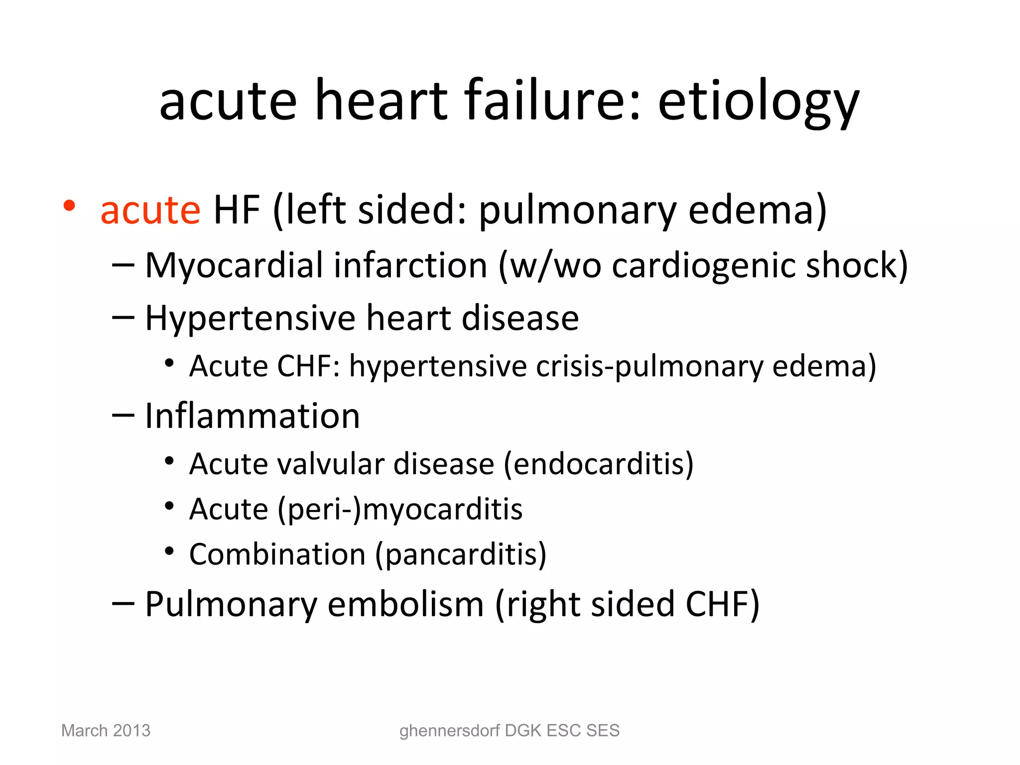 acute heart failure: etiology
• acute HF (left sided: pulmonary edema)
     – Myocardial infarction (w/wo cardiogenic shock)
     – Hypertensive heart disease
             • Acute CHF: hypertensive crisis-pulmonary edema)
     – Inflammation
             • Acute valvular disease (endocarditis)
             • Acute (peri-)myocarditis
             • Combination (pancarditis)
     – Pulmonary embolism (right sided CHF)


March 2013                    ghennersdorf DGK ESC SES
 