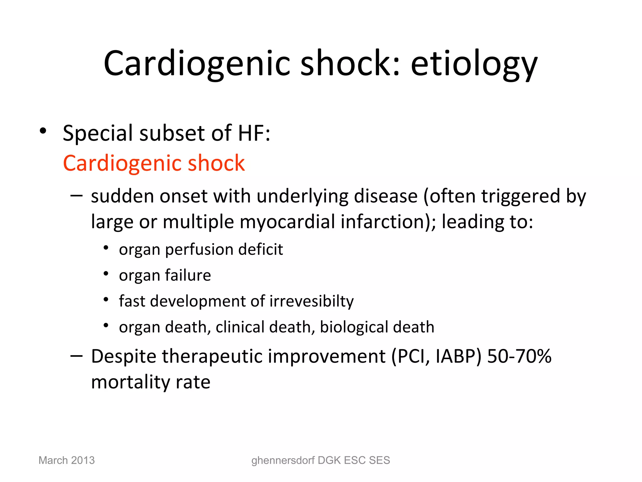 Cardiogenic shock: etiology
• Special subset of HF:
  Cardiogenic shock
     – sudden onset with underlying disease (often triggered by
       large or multiple myocardial infarction); leading to:
             •   organ perfusion deficit
             •   organ failure
             •   fast development of irrevesibilty
             •   organ death, clinical death, biological death
     – Despite therapeutic improvement (PCI, IABP) 50-70%
       mortality rate


March 2013                         ghennersdorf DGK ESC SES
 