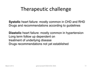 Therapeutic challenge

    Systolic heart failure: mostly common in CHD and RHD
    Drugs and recommendations according to guidelines

    Diastolic heart failure: mostly common in hypertension
    Long term follow up dependent on
    treatment of underlying disease
    Drugs recommendations not yet established




March 2013             ghennersdorf DGK ESC SES              11
 