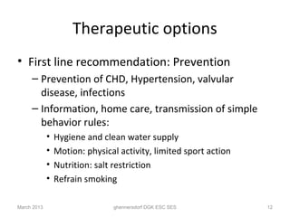 Therapeutic options
• First line recommendation: Prevention
     – Prevention of CHD, Hypertension, valvular
       disease, infections
     – Information, home care, transmission of simple
       behavior rules:
             •   Hygiene and clean water supply
             •   Motion: physical activity, limited sport action
             •   Nutrition: salt restriction
             •   Refrain smoking

March 2013                      ghennersdorf DGK ESC SES           12
 