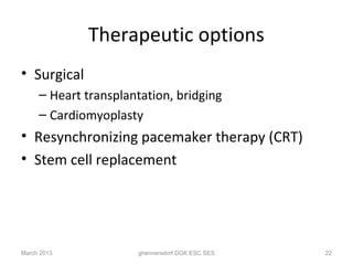 Therapeutic options
• Surgical
     – Heart transplantation, bridging
     – Cardiomyoplasty
• Resynchronizing pacemaker therapy (CRT)
• Stem cell replacement




March 2013            ghennersdorf DGK ESC SES   22
 