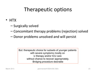 Therapeutic options
• HTX
     – Surgically solved
     – Concomitant therapy problems (rejection) solved
     – Donor problems unsolved and will persist


             But: therapeutic choice for subsets of younger patients
                         with severe symptoms mostly on
                            iv therapy and/or ICU care
                     without chance to recover appropriately.
                           Bridging procedure desirable

March 2013                     ghennersdorf DGK ESC SES                23
 