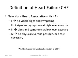 Definition of Heart Failure CHF
• New York Heart Association (NYHA)
     – I  no visible signs and symptoms
     – II  signs and symptoms at high level exercise
     – III  signs and symptoms at low level exercise
     – IV  no physical exercise possible, bed rest
       necessary


             Worldwide used as functional definition of CHF!


March 2013                ghennersdorf DGK ESC SES             3
 