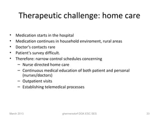 Therapeutic challenge: home care

•   Medication starts in the hospital
•   Medication continues in household enviroment, rural areas
•   Doctor‘s contacts rare
•   Patient‘s survey difficult.
•   Therefore: narrow control schedules concerning
     – Nurse directed home care
     – Continuous medical education of both patient and personal
        (nurses/doctors)
     – Outpatient visits
     – Establishing telemedical processes




March 2013                  ghennersdorf DGK ESC SES               33
 